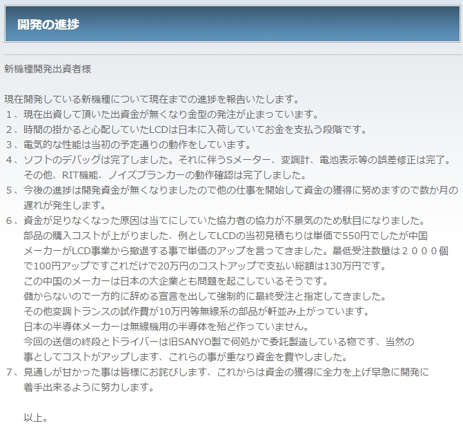 新機種開発出資者様 
現在開発している新機種について現在までの進捗を報告いたします。
１、現在出資して頂いた出資金が無くなり金型の発注が止まっています。
２、時間の掛かると心配していたLCDは日本に入荷していてお金を支払う段階です。
３、電気的な性能は当初の予定通りの動作をしています。
４、ソフトのデバッグは完了しました。それに伴うSメーター、変調計、電池表示等の誤差修正は完了。
　　その他、RIT機能、ノイズブランカーの動作確認は完了しました。
５、今後の進捗は開発資金が無くなりましたので他の仕事を開始して資金の獲得に努めますので数か月の
　　遅れが発生します。
６、資金が足りなくなった原因は当てにしていた協力者の協力が不景気のため駄目になりました。
　　部品の購入コストが上がりました、例としてLCDの当初見積もりは単価で550円でしたが中国
　　メーカーがLCD事業から撤退する事で単価のアップを言ってきました。最低受注数量は２０００個
　　で100円アップですこれだけで20万円のコストアップで支払い総額は130万円です。
　　この中国のメーカーは日本の大企業とも問題を起こしているそうです。
　　儲からないので一方的に辞める宣言を出して強制的に最終受注と指定してきました。
　　その他変調トランスの試作費が10万円等無線系の部品が軒並み上がっています。
　　日本の半導体メーカーは無線機用の半導体を殆ど作っていません。
　　今回の送信の終段とドライバーは旧SANYO製で何処かで委託製造している物です、当然の
　　事としてコストがアップします、これらの事が重なり資金を費やしました。
７、見通しが甘かった事は皆様にお詫びします、これからは資金の獲得に全力を上げ早急に開発に
　　着手出来るように努力します。  　　以上。